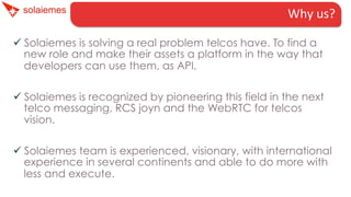 Why	
  us?	
  
ü Solaiemes is solving a real problem telcos have. To find a
new role and make their assets a platform in the way that
developers can use them, as API.
ü Solaiemes is recognized by pioneering this field in the next
telco messaging, RCS joyn and the WebRTC for telcos
vision.
ü Solaiemes team is experienced, visionary, with international
experience in several continents and able to do more with
less and execute.

 