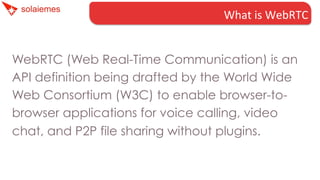 What	
  is	
  WebRTC	
  
WebRTC (Web Real-Time Communication) is an
API definition being drafted by the World Wide
Web Consortium (W3C) to enable browser-tobrowser applications for voice calling, video
chat, and P2P file sharing without plugins.

 