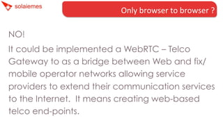 Only	
  browser	
  to	
  browser	
  ?	
  
NO!
It could be implemented a WebRTC – Telco
Gateway to as a bridge between Web and fix/
mobile operator networks allowing service
providers to extend their communication services
to the Internet.  It means creating web-based
telco end-points.

 
