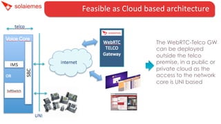 Feasible	
  as	
  Cloud	
  based	
  architecture	
  	
  	
  	
  

The WebRTC-Telco GW
can be deployed
outside the telco
premise, in a public or
private cloud as the
access to the network
core is UNI based

 