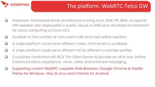 The	
  plaHorm.	
  WebRTC-­‐Telco	
  GW	
  	
  	
  	
  	
  	
  
q 

Hardware. Intel based server architecture running Linux (Dell, HP, IBM), no special
HW needed, also deployable in public clouds as AWS and virtualized environment
for cloud computing as Cisco UCS.

q 

Scalable to the number of concurrent calls and users online needed .

q 

A single platform could serve different cores, multi-tenancy available.

q 

A single platform could serve different UX for different customers profiles.

q 

It could be combined with RCS Thin Client Server to provide an all-in-one Unified
Communications experience: voice, video and enriched messaging.

q 

Supporting current WebRTC capable Web-Browsers: Google Chrome & Mozilla
Firefox for Windows, Mac & Linux and Chrome for Android.

 