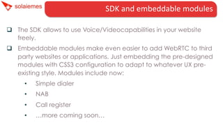 SDK	
  and	
  embeddable	
  modules	
  
q  The SDK allows to use Voice/Videocapabilities in your website
freely.
q  Embeddable modules make even easier to add WebRTC to third
party websites or applications. Just embedding the pre-designed
modules with CSS3 configuration to adapt to whatever UX preexisting style. Modules include now:
• 

Simple dialer

• 

NAB

• 

Call register

• 

…more coming soon…

 