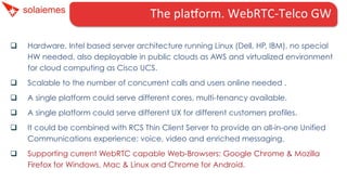 The	
  plaHorm.	
  WebRTC-­‐Telco	
  GW	
  	
  	
  	
  	
  	
  
q 

Hardware. Intel based server architecture running Linux (Dell, HP, IBM), no special
HW needed, also deployable in public clouds as AWS and virtualized environment
for cloud computing as Cisco UCS.

q 

Scalable to the number of concurrent calls and users online needed .

q 

A single platform could serve different cores, multi-tenancy available.

q 

A single platform could serve different UX for different customers profiles.

q 

It could be combined with RCS Thin Client Server to provide an all-in-one Unified
Communications experience: voice, video and enriched messaging.

q 

Supporting current WebRTC capable Web-Browsers: Google Chrome & Mozilla
Firefox for Windows, Mac & Linux and Chrome for Android.

 