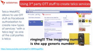 Using	
  3rd	
  party	
  OTT	
  stuﬀ	
  to	
  create	
  telco	
  services	
  
Telco-WebRTC
allows to use OTT
stuff as Facebook
authorization to
create new types
of services “with a
telco leg” as one
of the call parties
is telco
https://www.youtube.com/watch?v=iBMHegipREc
 