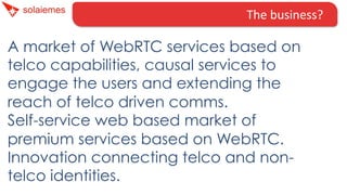 The	
  business?	
  
A market of WebRTC services based on
telco capabilities, causal services to
engage the users and extending the
reach of telco driven comms.
Self-service web based market of
premium services based on WebRTC.
Innovation connecting telco and non-
telco identities.
 