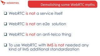 q  WebRTC is not a service itself
q  WebRTC is not an e2e solution
q  WebRTC is not an anti-telco thing
q  To use WebRTC with IMS is not needed any
kind of IMS additional standardization
Demolishing	
  some	
  WebRTC	
  myths	
  
 