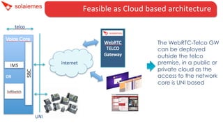 Feasible	
  as	
  Cloud	
  based	
  architecture	
  	
  	
  	
  
The WebRTC-Telco GW
can be deployed
outside the telco
premise, in a public or
private cloud as the
access to the network
core is UNI based
 
