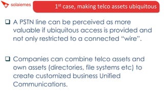 1st	
  case,	
  making	
  telco	
  assets	
  ubiquitous	
  
q  A PSTN line can be perceived as more
valuable if ubiquitous access is provided and
not only restricted to a connected “wire”.
q  Companies can combine telco assets and
own assets (directories, file systems etc) to
create customized business Unified
Communications.
 