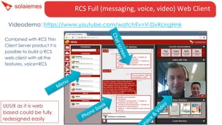 RCS	
  Full	
  (messaging,	
  voice,	
  video)	
  Web	
  Client	
  	
  	
  
Videodemo: https://www.youtube.com/watch?v=V-DvXcngHnk
UI/UX as it is web
based could be fully
redesigned easily
Combined with RCS Thin
Client Server product it is
possible to build a RCS
web client with all the
features, voice+RCS
 
