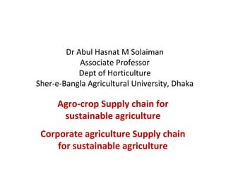 Dr Abul Hasnat M Solaiman
Associate Professor
Dept of Horticulture
Sher-e-Bangla Agricultural University, Dhaka
Agro-crop Supply chain for
sustainable agriculture
Corporate agriculture Supply chain
for sustainable agriculture
 