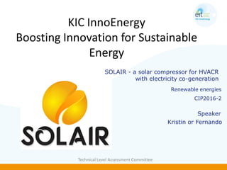 KIC InnoEnergy
Boosting Innovation for Sustainable
Energy
Technical Level Assessment Committee
Renewable energies
CIP2016-2
Speaker
SOLAIR - a solar compressor for HVACR
with electricity co-generation
Kristin or Fernando
 
