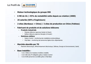 Le Profil de


      •    Moteur technologique du groupe INS

      •    6 M! de CA / #5% de rentabilité nette depuis sa création (2000)

      •    25 salariés (50% d’ingénieurs)

      •    2 sites (Bordeaux + Chine) / 2 sites de production en Chine (Fabless)

      •    Fabricant de produits et de solutions télécoms
            –  Produits industriels
                   •    Modules télécoms (gammes Socket et Xtract)
                   •    Boîtiers télécoms (gamme Xdungle et Xrouter)
            –  Solutions métiers
                   •    Solaire Control : monitoring des installations photovoltaïque
                   •    Vital Base : monitoring des personnes âgées et/ou dépendantes


      •    Marchés abordés par TD
            –    Paiement électronique, Affranchissement électronique, Défense, Energie et Environnement, Santé.


      •    Base installée :
            –    + de 2 millions de modules et boîtiers installés
            –    + de 5 000 sites PV télégérés grâce à Solaire Control
            –    + de 20 000 personnes surveillés grâce à Vital Base
 