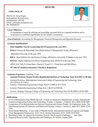 RESUME
S.SOLAMALAI
Plot No:31, Sivaji Nagar ,
Kattupakkam ,Kavanor post,
Kattankulatur -603203
Email: solaimalaivec@gmail.com
Ph: 9942940255
Career Objective:
To standardize a career by utilizing my knowledge, personal skills in a reputed institution and to
be proactive to contribute significantly for the student’s community.
Area of Interest: Accounting for Management, Financial Management and Operation Research
Academic Qualifications:
- State Eligibility Test for Lectureship (SLET) passed in the year 2011.
- M.B.A.( Finance & Marketing), from Shoba School of Management, Erode, affiliated to
Bharathiar University in the year 1999.
- B.B.A., from Sankara Arts and Science College, affiliated to University of Madras in the year 1997.
- H.D.S.E., Higher Diploma in Software Engineering from APTECH in the year 2000.
(SPSS 16.0, Tally 9, Visual Basic, Oracle 8, Visual C++, Visual Java and MS-Office).
- 10th
and 12th
Studied at Kendriya Vidyalaya, Kalpakkam.
Academic Experience: Teaching: 15 yrs
- Assistant Professor (Senior Grade), Rajalakshmi Institute of Technology from 16-6-2011 to till date.
- Assistant Professor, Dhanalakshmi Srinivasan College of Engineering and Technology, from
29-5-2010 to 30-5-2011.
- Lecturer, Valliammai Engineering College, from 6-5-2006 to 25-5-2010.
- Lecturer, Prathyusha Engineering College from 1-06-05 to19-05-06.
- Lecturer, Karpaga Vinayaga College of Engineering and Technology from 02-06-2004 to 20-04-2005.
Publications:
1. In-Car Entertainment using Mobile Devices: A study on Automotive Manufactures in India, International
Journal on Engineering Science and Technology, Volume 2, Number 1, February 2012, ISSN-2250-3498.
2. Comparison of Car Buying behaviour between American and Chinese People: An Exploratory study, The
International Journal of Commerce and Behavioral Science, volume 1, number 6, April 2012. ISSN: 2251-
1547.
3. Social Media Marketing : A case study of Maruthi Suzuki, International Journal of Logistics and Supply
Chain Management Perspectives, Vol 2, No:4 , October-December 2013, , ISSN:2319-9032
4. Retailing in India: An impetus for Economic Growth, The Economic Challenger, June 2008.
5. Organised Retail in India: Opportunities and Challenges, M- Infinite, August 2008.
 