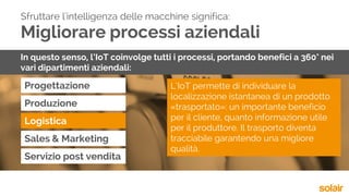 Migliorare processi aziendali
Progettazione
Sfruttare l'intelligenza delle macchine significa:
In questo senso, l’IoT coinvolge tutti i processi, portando benefici a 360° nei
vari dipartimenti aziendali:
Produzione
Logistica
Sales & Marketing
Servizio post vendita
L’IoT permette di individuare la
localizzazione istantanea di un prodotto
«trasportato»: un importante beneficio
per il cliente, quanto informazione utile
per il produttore. Il trasporto diventa
tracciabile garantendo una migliore
qualità.
 