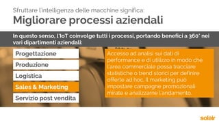Migliorare processi aziendali
Progettazione
Sfruttare l'intelligenza delle macchine significa:
In questo senso, l’IoT coinvolge tutti i processi, portando benefici a 360° nei
vari dipartimenti aziendali:
Produzione
Logistica
Sales & Marketing
Servizio post vendita
Accesso ad analisi sui dati di
performance e di utilizzo in modo che
l’area commerciale possa tracciare
statistiche o trend storici per definire
offerte ad hoc. Il marketing può
impostare campagne promozionali
mirate e analizzarne l’andamento.
 