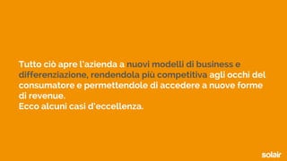 Tutto ciò apre l’azienda a nuovi modelli di business e
differenziazione, rendendola più competitiva agli occhi del
consumatore e permettendole di accedere a nuove forme
di revenue.
Ecco alcuni casi d’eccellenza.
 