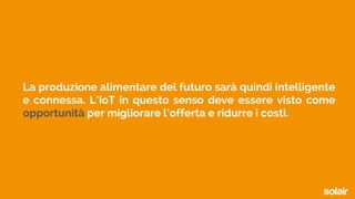 La produzione alimentare del futuro sarà quindi intelligente
e connessa. L’IoT in questo senso deve essere visto come
opportunità per migliorare l’offerta e ridurre i costi.
 