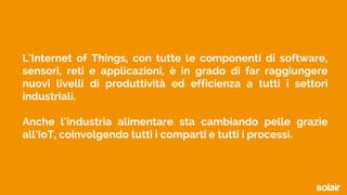 L’Internet of Things, con tutte le componenti di software,
sensori, reti e applicazioni, è in grado di far raggiungere
nuovi livelli di produttività ed efficienza a tutti i settori
industriali.
Anche l‘industria alimentare sta cambiando pelle grazie
all’IoT, coinvolgendo tutti i comparti e tutti i processi.
 