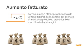 Aumento medio ottenibile abbinando alla
vendita del prodotto il canone per il servizio
di monitoraggio dei dati provenienti dai
macchinari a fini strategici.
+ 15%
Aumento fatturato
 