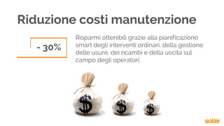 Riduzione costi manutenzione
- 30%
Risparmi ottenibili grazie alla pianificazione
smart degli interventi ordinari, della gestione
delle usure, dei ricambi e della uscita sul
campo degli operatori.
 