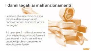 Le usure alle macchine costano
tempo e denaro e possono
compromettere scadenze, ordini,
consegne.
Ad esempio, il malfunzionamento
di un nastro trasportatore ferma il
processo di macinazione fino a
quando il problema non viene
identificato e risolto.
I danni legati ai malfunzionamenti
 
