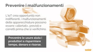 L’IoT crea opportunità non
indifferenti, i malfunzionamenti
delle apparecchiature possono
essere «allertati», previsti e
corretti prima che si verifichino.
Prevenire le usure aiuta i
produttori a risparmiare
tempo, denaro e risorse.
Prevenire i malfunzionamenti
 
