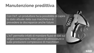 Con l’IoT, un produttore ha la possibilità di capire
lo stato attuale della sua macchina e di
prevedere le discrepanze anche future.
Manutenzione predittiva
L’IoT permette infatti di mandare flussi di dati sui
singoli componenti, interi pezzi di attrezzature o
sulle prestazioni complessive di macchinari.
 