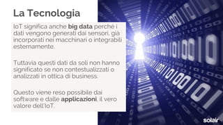 IoT significa anche big data perché i
dati vengono generati dai sensori, già
incorporati nei macchinari o integrabili
esternamente.
Tuttavia questi dati da soli non hanno
significato se non contestualizzati o
analizzati in ottica di business.
Questo viene reso possibile dai
software e dalle applicazioni, il vero
valore dell’IoT.
La Tecnologia
 