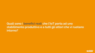 Quali sono i benefici reali che l’IoT porta ad uno
stabilimento produttivo e a tutti gli attori che vi ruotano
intorno?
 