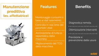 Manutenzione
predittiva
(es. affettatrice)
Features Benefits
Monitoraggio consumi in
base ai dati telemetrici
Controllo in real time dei
parametri vitali
Archiviazione di tutta la
reportistica della
macchina
Miglioramento del TCO
della macchina
Diagnostica remota
Previsione e
prevenzione delle usure
Ottimizzazione interventi
 