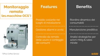 Monitoraggio
remoto
(es.macchine OCS*)
Features Benefits
Controllo da remoto
delle usure e conteggio
dei consumi
Gestione allarmi e avvisi
Presidio costante nei
luoghi di installazione
Riordino dinamico dei
consumabili
Manutenzione predittiva
Analisi strategiche per
azioni mktg & sales
mirate
*Office Coffee Service
 