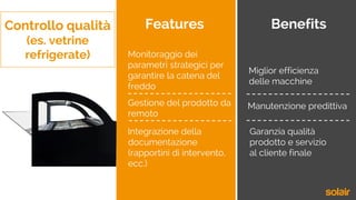 Controllo qualità
(es. vetrine
refrigerate)
Features Benefits
Integrazione della
documentazione
(rapportini di intervento,
ecc.)
Gestione del prodotto da
remoto
Monitoraggio dei
parametri strategici per
garantire la catena del
freddo
Miglior efficienza
delle macchine
Manutenzione predittiva
Garanzia qualità
prodotto e servizio
al cliente finale
 
