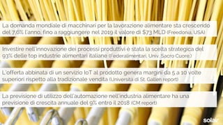 La domanda mondiale di macchinari per la lavorazione alimentare sta crescendo
del 7,6% l’anno, fino a raggiungere nel 2019 il valore di $73 MLD (Freedonia, USA)
Investire nell’innovazione dei processi produttivi è stata la scelta strategica del
93% delle top industrie alimentari italiane (Federalimentari, Univ. Sacro Cuore,)
L’offerta abbinata di un servizio IoT al prodotto genera margini da 5 a 10 volte
superiori rispetto alla tradizionale vendita (Università di St. Gallen report)
La previsione di utilizzo dell’automazione nell’industria alimentare ha una
previsione di crescita annuale del 9% entro il 2018 (CM report)
 