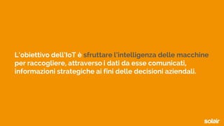 L’obiettivo dell’IoT è sfruttare l’intelligenza delle macchine
per raccogliere, attraverso i dati da esse comunicati,
informazioni strategiche ai fini delle decisioni aziendali.
 
