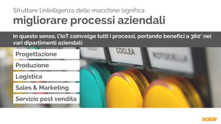 migliorare processi aziendali
Progettazione
Sfruttare l'intelligenza delle macchine significa:
In questo senso, l’IoT coinvolge tutti i processi, portando benefici a 360° nei
vari dipartimenti aziendali:
Produzione
Logistica
Sales & Marketing
Servizio post vendita
 