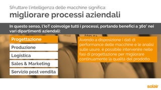 migliorare processi aziendali
Progettazione
Sfruttare l'intelligenza delle macchine significa:
In questo senso, l’IoT coinvolge tutti i processi, portando benefici a 360° nei
vari dipartimenti aziendali:
Produzione
Logistica
Sales & Marketing
Servizio post vendita
Avendo a disposizione i dati di
performance delle macchine e le analisi
sulle usure, è possibile intervenire nelle
fasi di progettazione per migliorare
continuamente la qualità del prodotto.
 