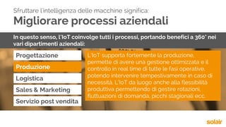 Migliorare processi aziendali
Progettazione
Sfruttare l'intelligenza delle macchine significa:
In questo senso, l’IoT coinvolge tutti i processi, portando benefici a 360° nei
vari dipartimenti aziendali:
Produzione
Logistica
Sales & Marketing
Servizio post vendita
L’IoT supporta fortemente la produzione,
permette di avere una gestione ottimizzata e il
controllo in real time di tutte le fasi operative,
potendo intervenire tempestivamente in caso di
necessità. L’IoT da luogo anche alla flessibilità
produttiva permettendo di gestire rotazioni,
fluttuazioni di domanda, picchi stagionali ecc.
 
