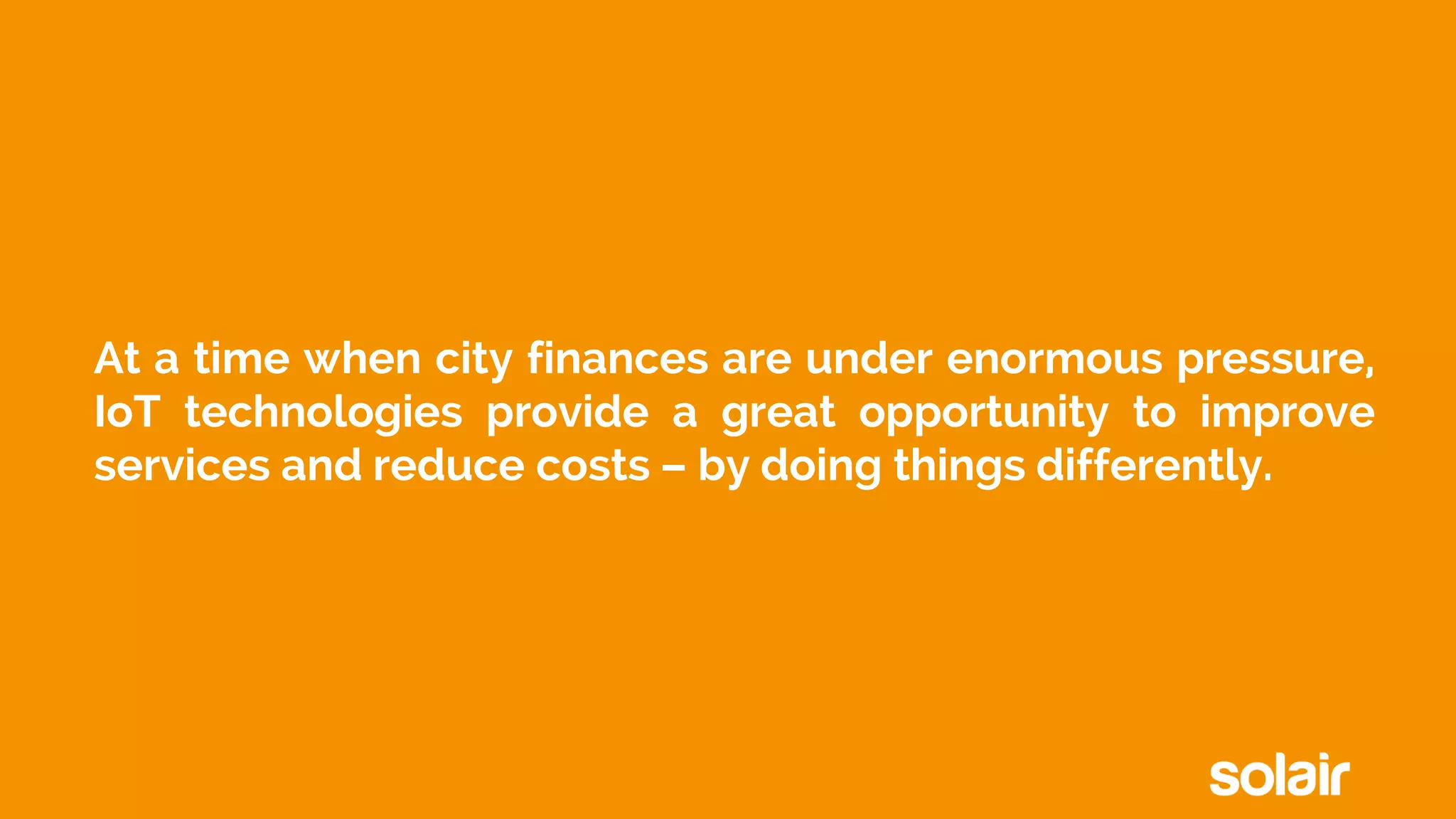 At a time when city finances are under enormous pressure,
IoT technologies provide a great opportunity to improve
services and reduce costs – by doing things differently.
 