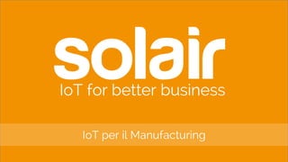 IoT for better business
IoT per il Manufacturing
 
