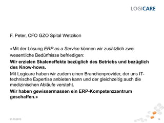 F. Peter, CFO GZO Spital Wetzikon
«Mit der Lösung ERP as a Service können wir zusätzlich zwei
wesentliche Bedürfnisse befriedigen:
Wir erzielen Skaleneffekte bezüglich des Betriebs und bezüglich
des Know-hows.
Mit Logicare haben wir zudem einen Branchenprovider, der uns IT-
technische Expertise anbieten kann und der gleichzeitig auch die
medizinischen Abläufe versteht.
Wir haben gewissermassen ein ERP-Kompetenzzentrum
geschaffen.»
23.03.2015 14
 