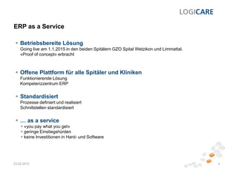 ERP as a Service
23.03.2015 4
 Betriebsbereite Lösung
Going live am 1.1.2015 in den beiden Spitälern GZO Spital Wetzikon und Limmattal.
«Proof of concept» erbracht
 Offene Plattform für alle Spitäler und Kliniken
Funktionierende Lösung
Kompetenzzentrum ERP
 Standardisiert
Prozesse definiert und realisiert
Schnittstellen standardisiert
 … as a service
 «you pay what you get»
 geringe Einstiegshürden
 keine Investitionen in Hard- und Software
 