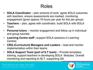 Roles
• SOLA Coordinator – plan scheme of work, agree SOLA outcomes
with teachers, ensure assessments are marked, monitoring
engagement (given approx.18 hours per year for this per group)
• Teachers – plan, agree with coordinator, build SOLA with SOLA
Team
• Personal tutors – monitor engagement and follow up in individual
and group tutorials
• Learning Centre staff –support SOLA sessions in Learning
Centres
• CRQ (Curriculum) Managers and Leaders – lead and monitor
implementation within their teams
• SOLA Support Team (part of ILT team) – Provide templates,
training, support teachers in developing SOLA Modules. Overall
monitoring and reporting to SLT, supporting QA
 