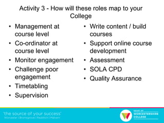Activity 3 - How will these roles map to your
College
• Management at
course level
• Co-ordinator at
course level
• Monitor engagement
• Challenge poor
engagement
• Timetabling
• Supervision
• Write content / build
courses
• Support online course
development
• Assessment
• SOLA CPD
• Quality Assurance
 