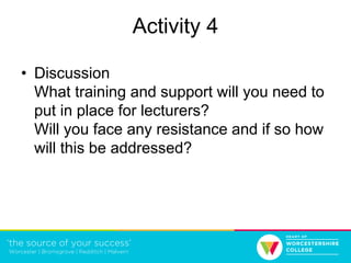 Activity 4
• Discussion
What training and support will you need to
put in place for lecturers?
Will you face any resistance and if so how
will this be addressed?
 