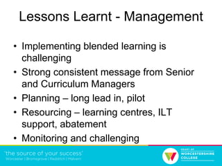 Lessons Learnt - Management
• Implementing blended learning is
challenging
• Strong consistent message from Senior
and Curriculum Managers
• Planning – long lead in, pilot
• Resourcing – learning centres, ILT
support, abatement
• Monitoring and challenging
 