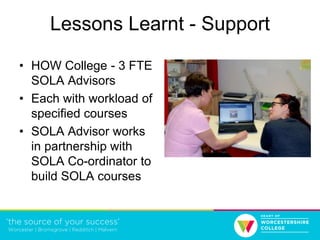 Lessons Learnt - Support
• HOW College - 3 FTE
SOLA Advisors
• Each with workload of
specified courses
• SOLA Advisor works
in partnership with
SOLA Co-ordinator to
build SOLA courses
 