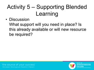 Activity 5 – Supporting Blended
Learning
• Discussion
What support will you need in place? Is
this already available or will new resource
be required?
 