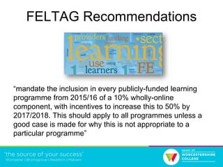 FELTAG Recommendations
“mandate the inclusion in every publicly-funded learning
programme from 2015/16 of a 10% wholly-online
component, with incentives to increase this to 50% by
2017/2018. This should apply to all programmes unless a
good case is made for why this is not appropriate to a
particular programme”
 