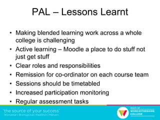 PAL – Lessons Learnt
• Making blended learning work across a whole
college is challenging
• Active learning – Moodle a place to do stuff not
just get stuff
• Clear roles and responsibilities
• Remission for co-ordinator on each course team
• Sessions should be timetabled
• Increased participation monitoring
• Regular assessment tasks
 