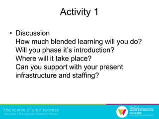 Activity 1
• Discussion
How much blended learning will you do?
Will you phase it’s introduction?
Where will it take place?
Can you support with your present
infrastructure and staffing?
 
